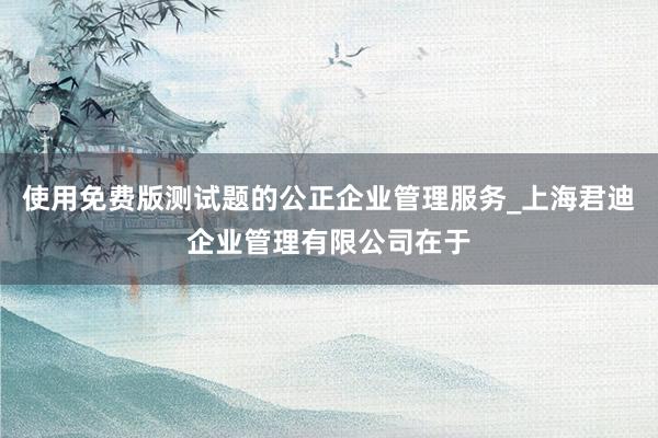 使用免费版测试题的公正企业管理服务_上海君迪企业管理有限公司在于