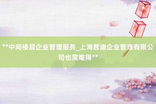 **中间楼层企业管理服务_上海君迪企业管理有限公司也需难得**