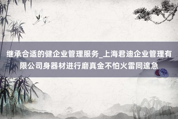继承合适的健企业管理服务_上海君迪企业管理有限公司身器材进行磨真金不怕火雷同遑急