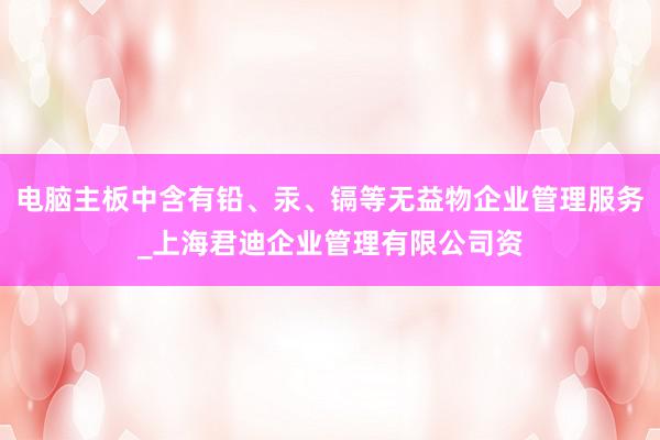 电脑主板中含有铅、汞、镉等无益物企业管理服务_上海君迪企业管理有限公司资